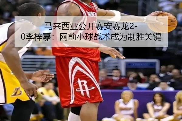 马来西亚公开赛安赛龙2-0李梓嘉：网前小球战术成为制胜关键